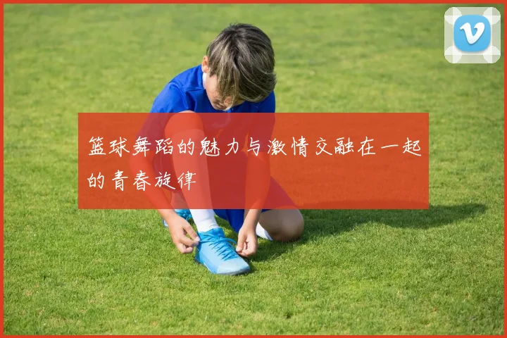 篮球舞蹈的魅力与激情交融在一起的青春旋律