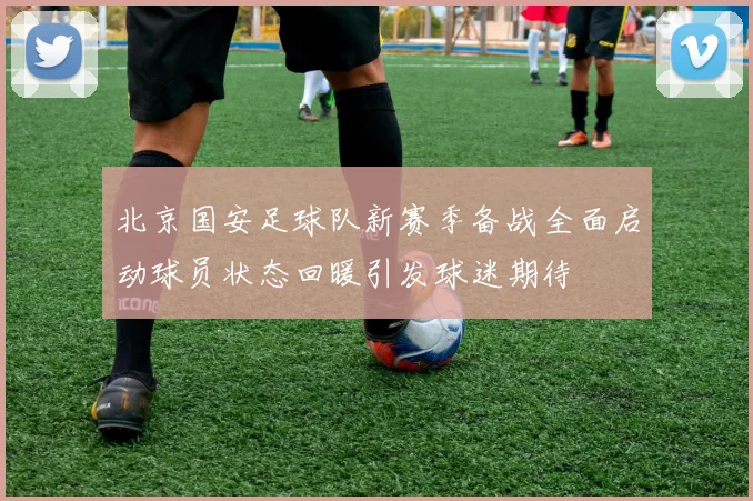 北京国安足球队新赛季备战全面启动球员状态回暖引发球迷期待