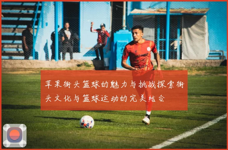苹果街头篮球的魅力与挑战探索街头文化与篮球运动的完美结合