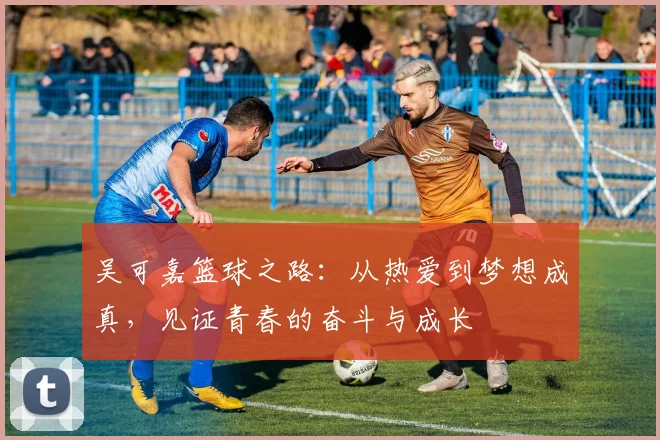 吴可嘉篮球之路：从热爱到梦想成真，见证青春的奋斗与成长