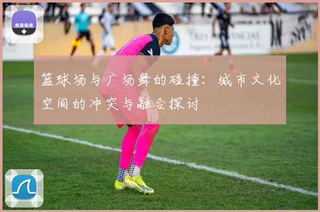 篮球场与广场舞的碰撞：城市文化空间的冲突与融合探讨