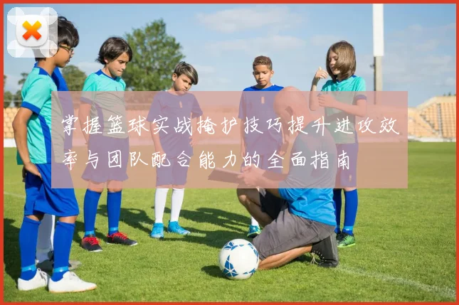 掌握篮球实战掩护技巧提升进攻效率与团队配合能力的全面指南