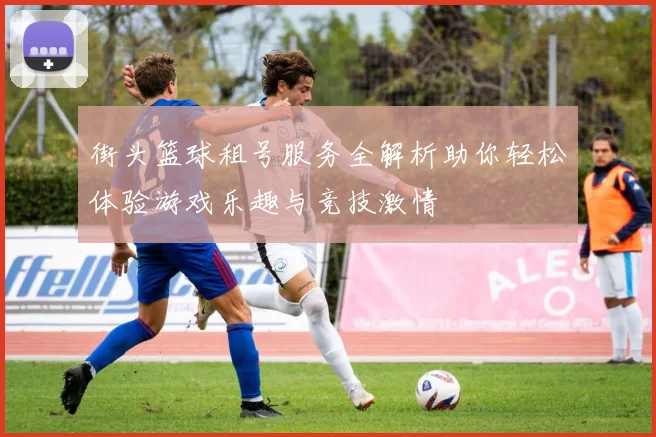 街头篮球租号服务全解析助你轻松体验游戏乐趣与竞技激情