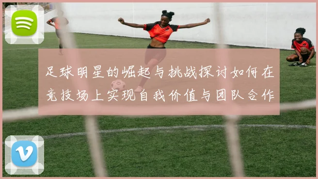 足球明星的崛起与挑战探讨如何在竞技场上实现自我价值与团队合作