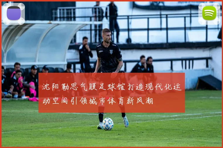 沈阳勒思气膜足球馆打造现代化运动空间引领城市体育新风潮