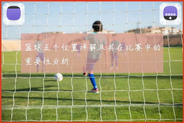 篮球五个位置详解及其在比赛中的重要性分析